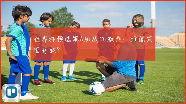 世界杯预选赛A组战况激烈，谁能突围晋级？