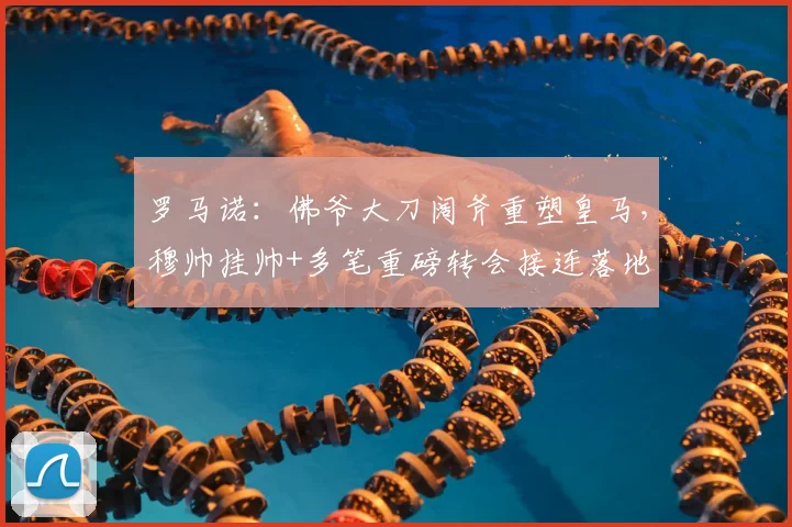 罗马诺：佛爷大刀阔斧重塑皇马，穆帅挂帅+多笔重磅转会接连落地