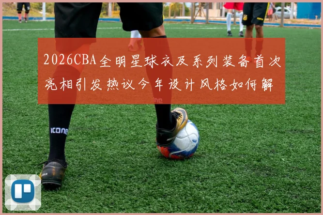 2026CBA全明星球衣及系列装备首次亮相引发热议今年设计风格如何解析