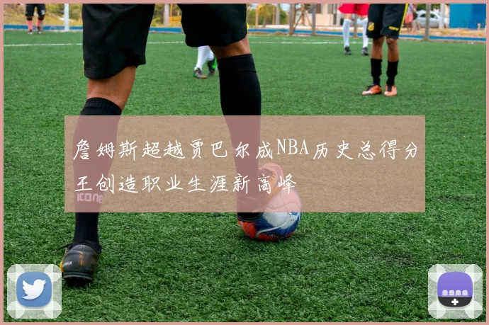 詹姆斯超越贾巴尔成NBA历史总得分王创造职业生涯新高峰