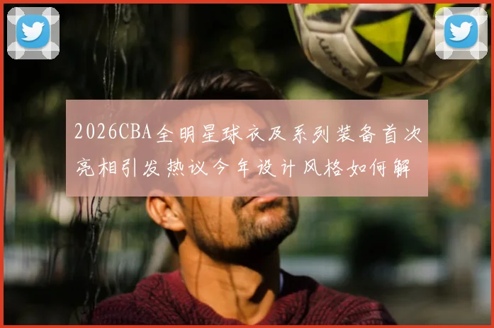 2026CBA全明星球衣及系列装备首次亮相引发热议今年设计风格如何解析