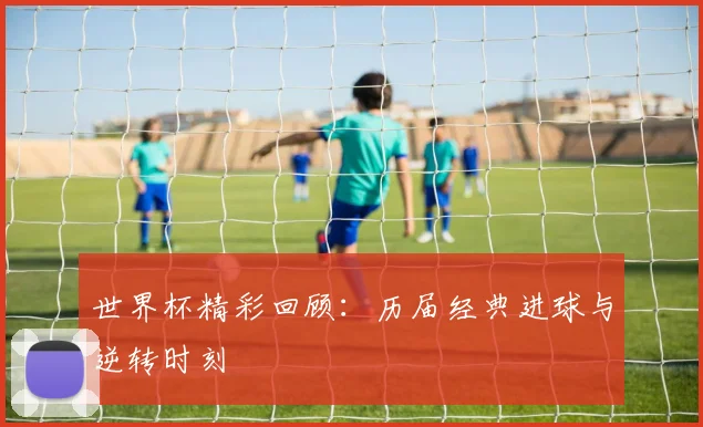 世界杯精彩回顾：历届经典进球与逆转时刻