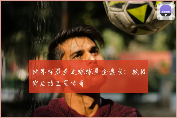 世界杯最多进球球员全盘点：数据背后的巨星传奇