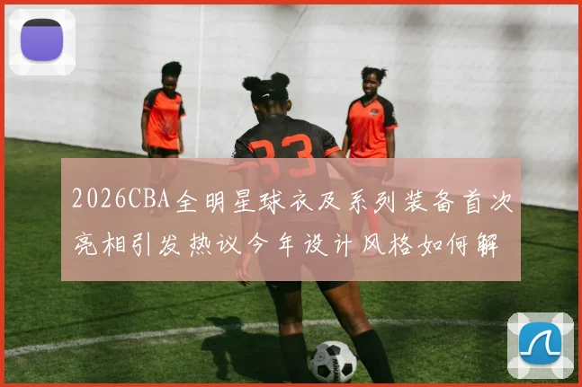 2026CBA全明星球衣及系列装备首次亮相引发热议今年设计风格如何解析