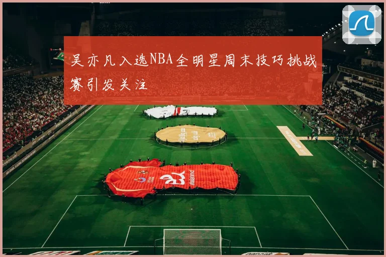 吴亦凡入选NBA全明星周末技巧挑战赛引发关注