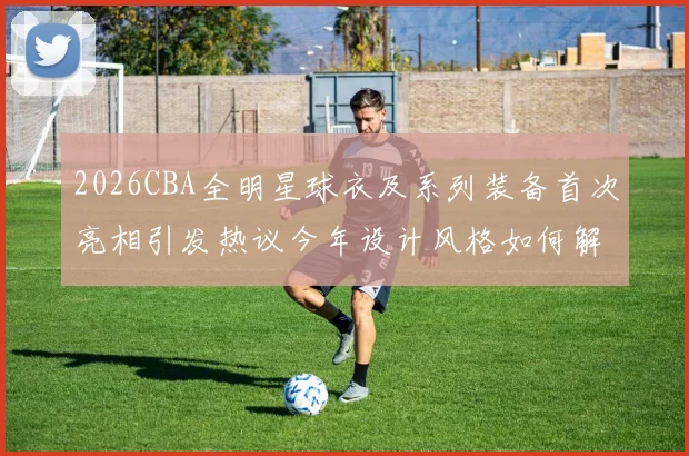 2026CBA全明星球衣及系列装备首次亮相引发热议今年设计风格如何解析