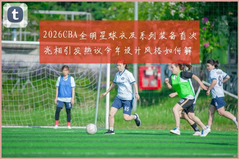 2026CBA全明星球衣及系列装备首次亮相引发热议今年设计风格如何解析