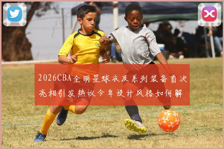 2026CBA全明星球衣及系列装备首次亮相引发热议今年设计风格如何解析