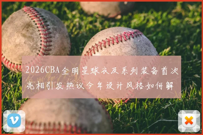 2026CBA全明星球衣及系列装备首次亮相引发热议今年设计风格如何解析