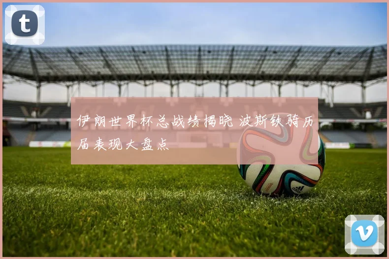 伊朗世界杯总战绩揭晓 波斯铁骑历届表现大盘点
