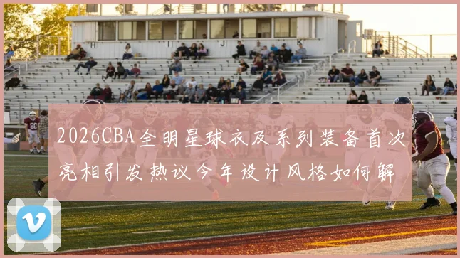 2026CBA全明星球衣及系列装备首次亮相引发热议今年设计风格如何解析