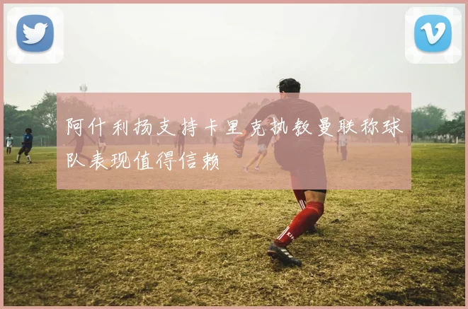 阿什利扬支持卡里克执教曼联称球队表现值得信赖