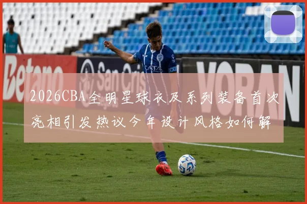 2026CBA全明星球衣及系列装备首次亮相引发热议今年设计风格如何解析