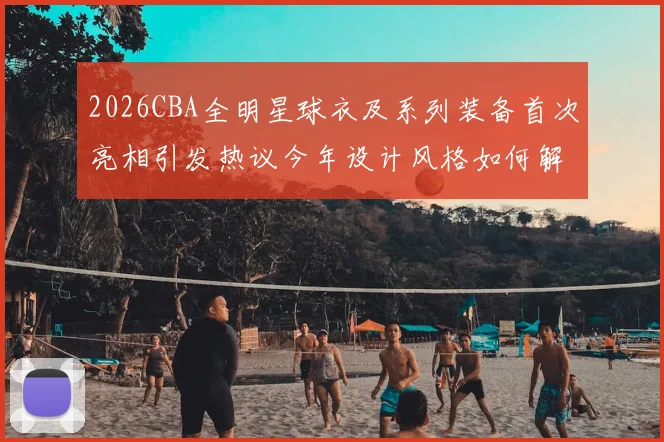2026CBA全明星球衣及系列装备首次亮相引发热议今年设计风格如何解析