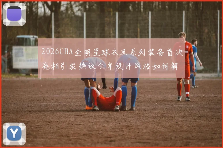2026CBA全明星球衣及系列装备首次亮相引发热议今年设计风格如何解析