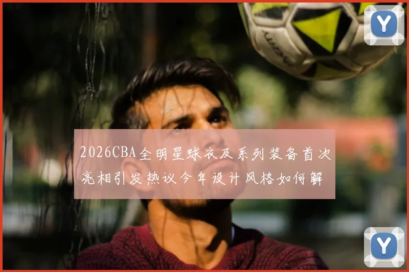 2026CBA全明星球衣及系列装备首次亮相引发热议今年设计风格如何解析