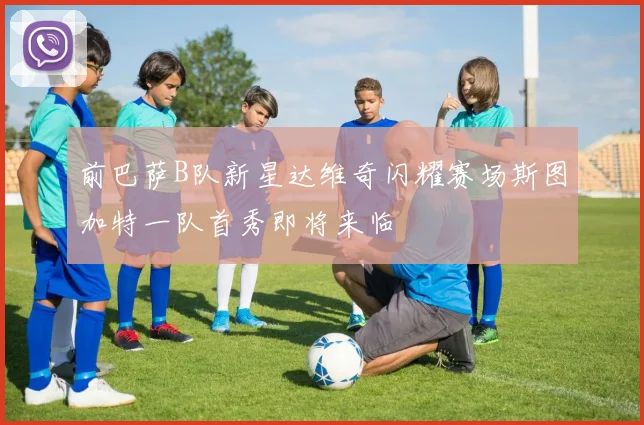 前巴萨B队新星达维奇闪耀赛场斯图加特一队首秀即将来临