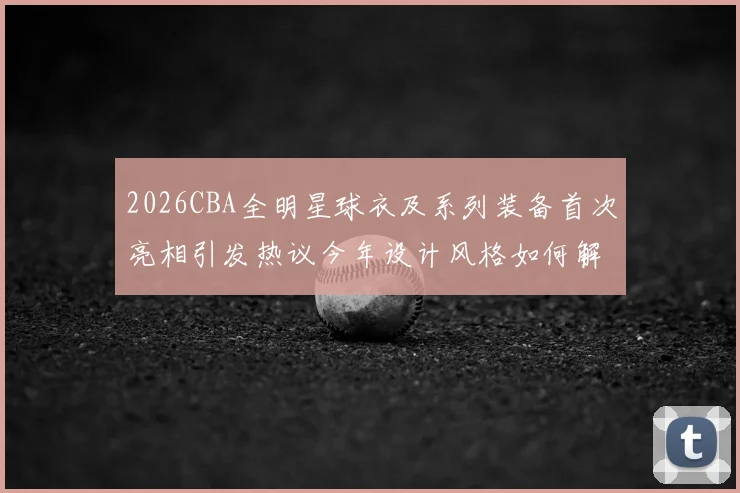 2026CBA全明星球衣及系列装备首次亮相引发热议今年设计风格如何解析